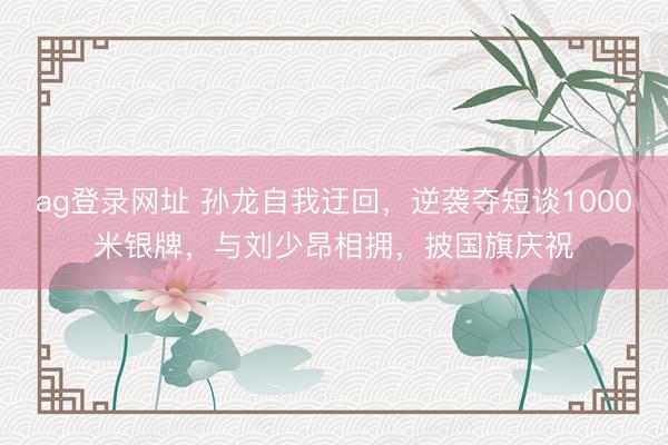 ag登录网址 孙龙自我迂回，逆袭夺短谈1000米银牌，与刘少昂相拥，披国旗庆祝
