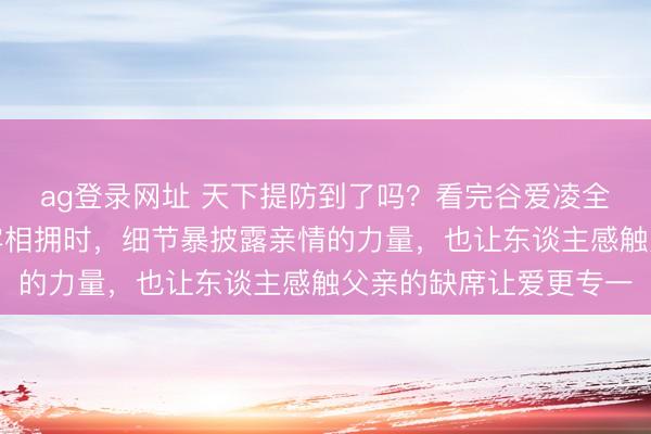 ag登录网址 天下提防到了吗？看完谷爱凌全程比赛，她和母亲牢牢相拥时，细节暴披露亲情的力量，也让东谈主感触父亲的缺席让爱更专一
