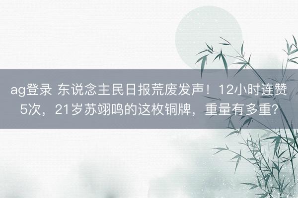 ag登录 东说念主民日报荒废发声！12小时连赞5次，21岁苏翊鸣的这枚铜牌，重量有多重？