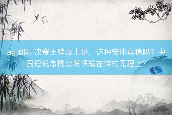 ag国际 决赛王牌没上场，这种安排真稳吗？中国短说念搀杂发愤输在谁的无理上？