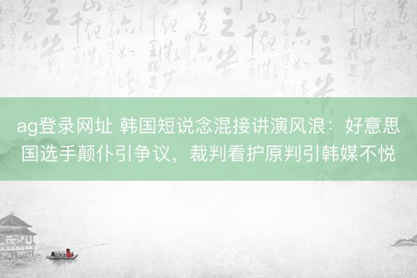 ag登录网址 韩国短说念混接讲演风浪：好意思国选手颠仆引争议，裁判看护原判引韩媒不悦