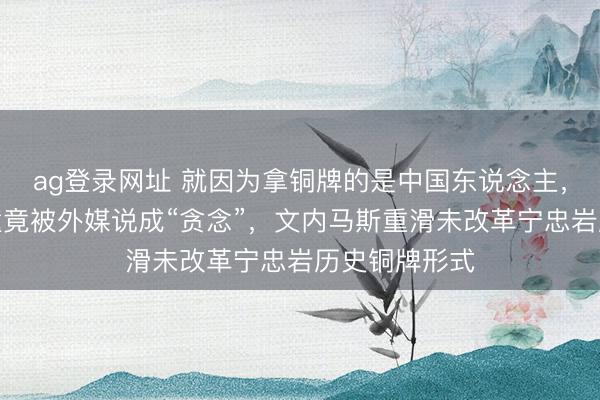 ag登录网址 就因为拿铜牌的是中国东说念主，赛场粗鄙碰撞竟被外媒说成“贪念”，文内马斯重滑未改革宁忠岩历史铜牌形式
