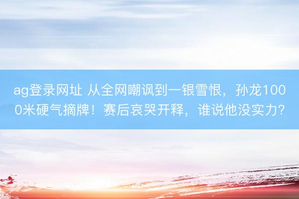 ag登录网址 从全网嘲讽到一银雪恨，孙龙1000米硬气摘牌！赛后哀哭开释，谁说他没实力？