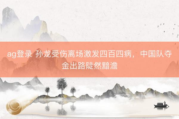ag登录 孙龙受伤离场激发四百四病，中国队夺金出路陡然黯澹