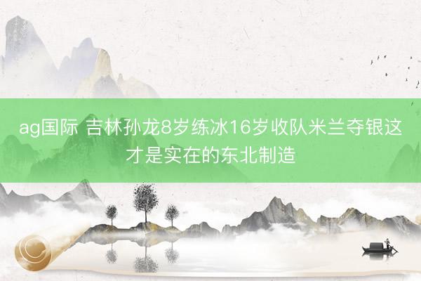 ag国际 吉林孙龙8岁练冰16岁收队米兰夺银这才是实在的东北制造