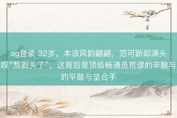 ag登录 32岁，本该风韵翩翩，范可新却满头白首惊叹“熬到头了”，这背后是顶级畅通员荒谬的辛酸与坚合手