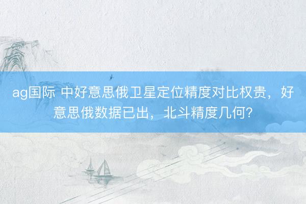 ag国际 中好意思俄卫星定位精度对比权贵，好意思俄数据已出，北斗精度几何？
