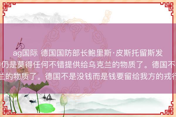 ag国际 德国国防部长鲍里斯·皮斯托留斯发表声明：我们的储备中仍是莫得任何不错提供给乌克兰的物质了。德国不是没钱而是钱要留给我方的戎行花了