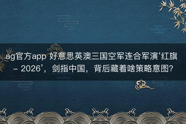 ag官方app 好意思英澳三国空军连合军演‘红旗 - 2026’，剑指中国，背后藏着啥策略意图？