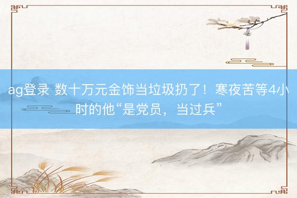 ag登录 数十万元金饰当垃圾扔了！寒夜苦等4小时的他“是党员，当过兵”