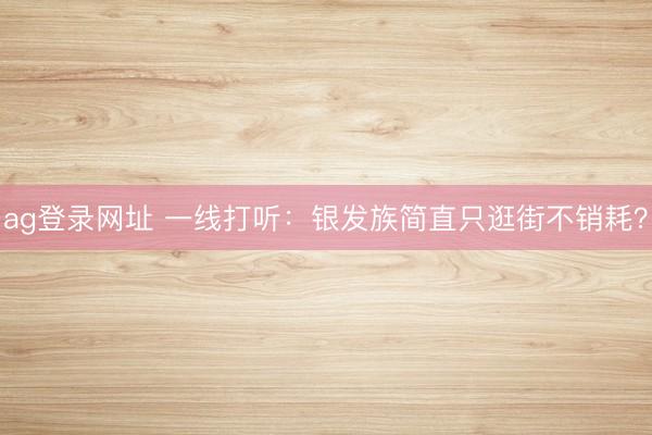 ag登录网址 一线打听：银发族简直只逛街不销耗？