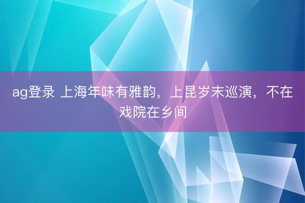 ag登录 上海年味有雅韵，上昆岁末巡演，不在戏院在乡间
