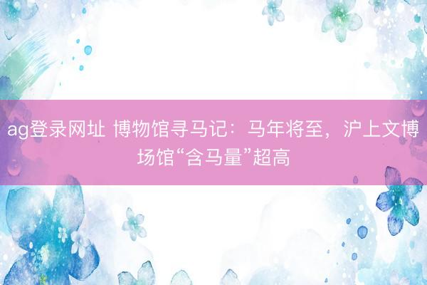 ag登录网址 博物馆寻马记：马年将至，沪上文博场馆“含马量”超高
