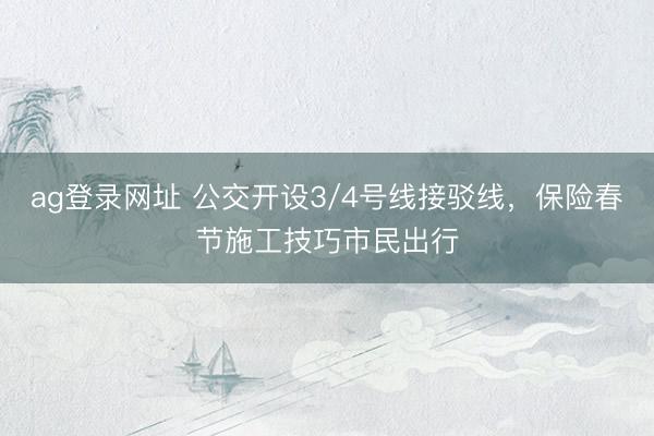 ag登录网址 公交开设3/4号线接驳线，保险春节施工技巧市民出行