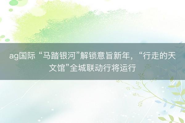 ag国际 “马踏银河”解锁意旨新年，“行走的天文馆”全城联动行将运行