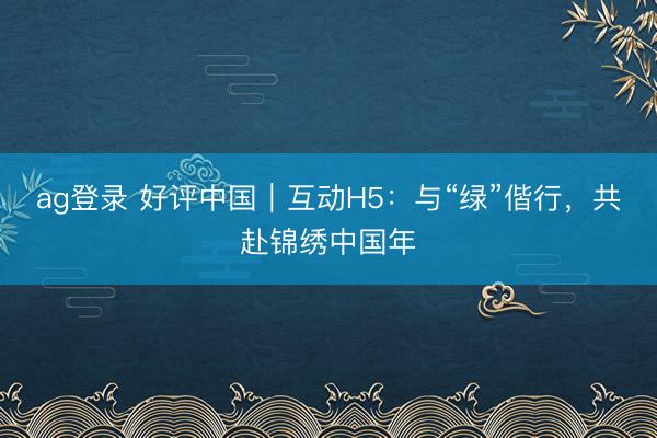 ag登录 好评中国｜互动H5：与“绿”偕行，共赴锦绣中国年