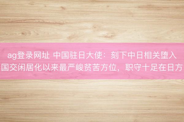ag登录网址 中国驻日大使：刻下中日相关堕入国交闲居化以来最严峻贫苦方位，职守十足在日方