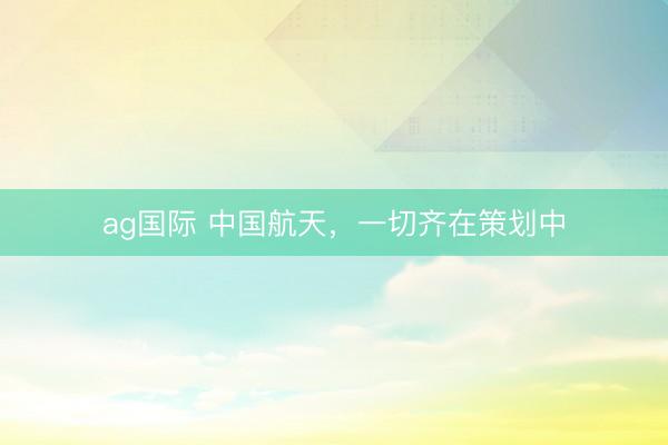 ag国际 中国航天，一切齐在策划中