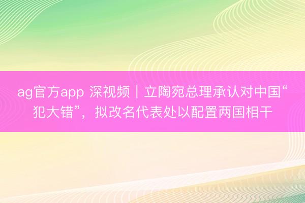 ag官方app 深视频｜立陶宛总理承认对中国“犯大错”，拟改名代表处以配置两国相干