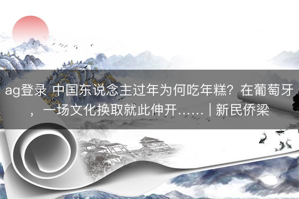 ag登录 中国东说念主过年为何吃年糕？在葡萄牙，一场文化换取就此伸开…… | 新民侨梁