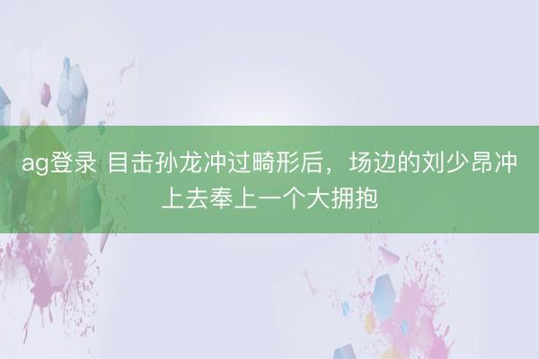 ag登录 目击孙龙冲过畸形后，场边的刘少昂冲上去奉上一个大拥抱