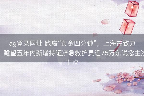 ag登录网址 跑赢“黄金四分钟”，上海在致力！瞻望五年内新增持证济急救护员近75万东说念主次