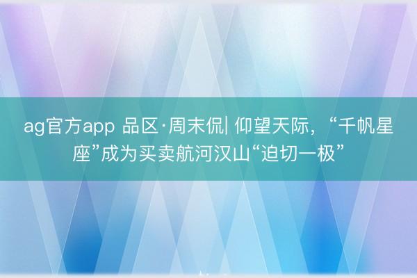 ag官方app 品区·周末侃| 仰望天际，“千帆星座”成为买卖航河汉山“迫切一极”