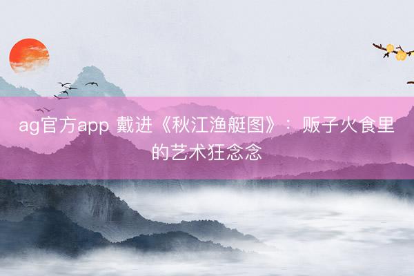 ag官方app 戴进《秋江渔艇图》：贩子火食里的艺术狂念念