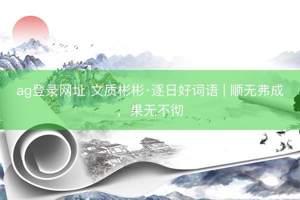 ag登录网址 文质彬彬·逐日好词语 | 顺无弗成，果无不彻