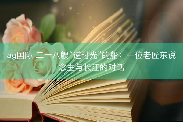 ag国际 二十八艘“逆时光”的船：一位老匠东说念主与长江的对话