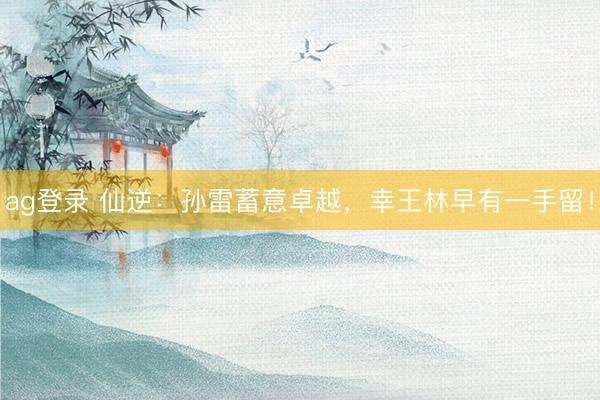 ag登录 仙逆：孙雷蓄意卓越，幸王林早有一手留！