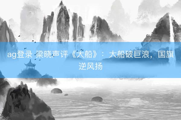 ag登录 梁晓声评《大船》：大船破巨浪，国旗逆风扬