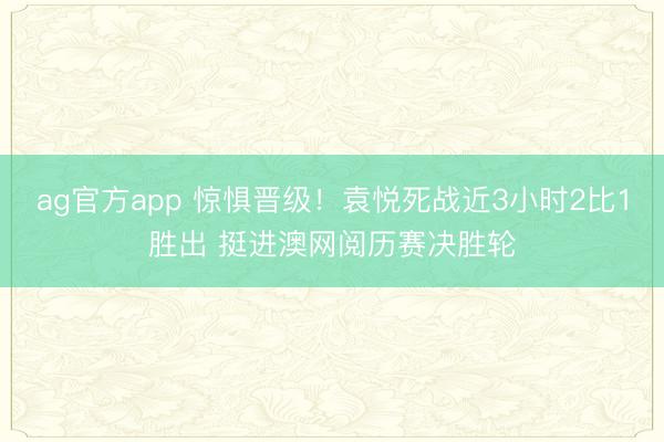 ag官方app 惊惧晋级！袁悦死战近3小时2比1胜出 挺进澳网阅历赛决胜轮
