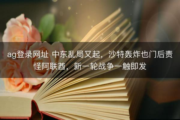 ag登录网址 中东乱局又起，沙特轰炸也门后责怪阿联酋，新一轮战争一触即发