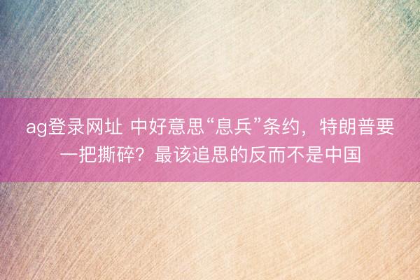 ag登录网址 中好意思“息兵”条约，特朗普要一把撕碎？最该追思的反而不是中国