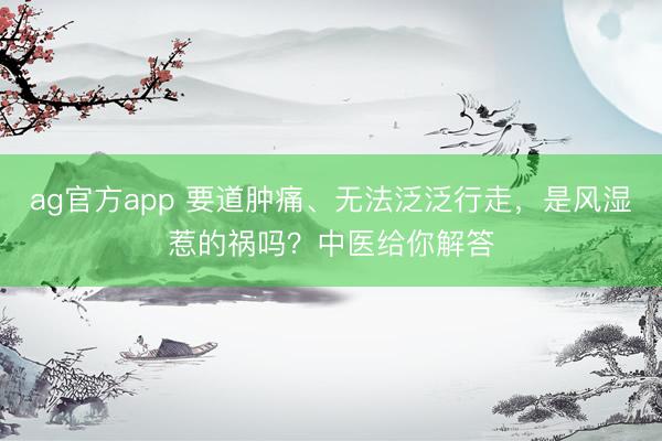 ag官方app 要道肿痛、无法泛泛行走，是风湿惹的祸吗？中医给你解答