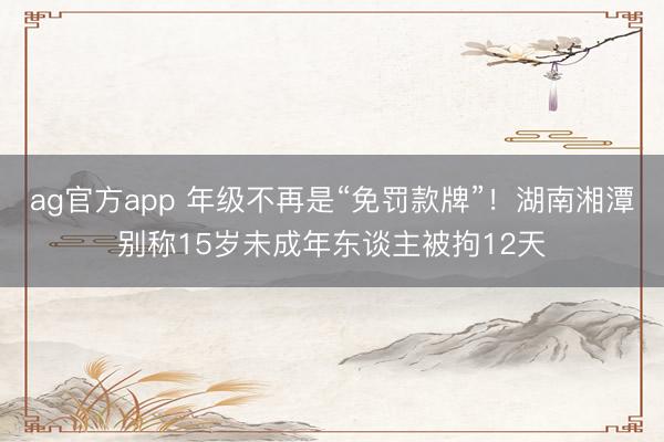 ag官方app 年级不再是“免罚款牌”！湖南湘潭别称15岁未成年东谈主被拘12天