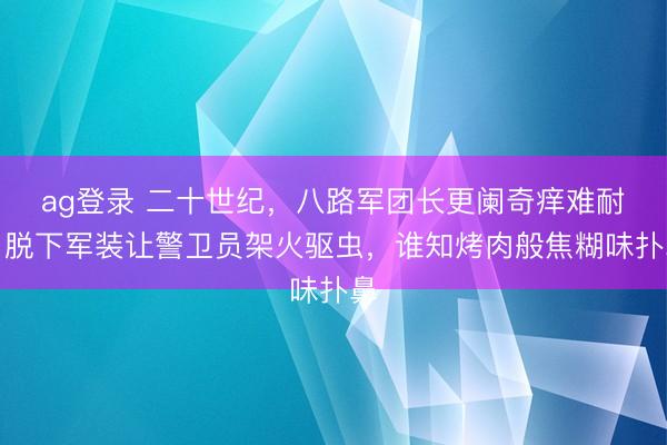 ag登录 二十世纪，八路军团长更阑奇痒难耐，脱下军装让警卫员架火驱虫，谁知烤肉般焦糊味扑鼻