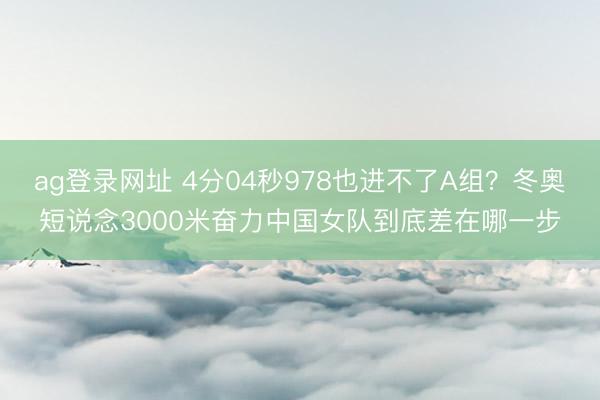 ag登录网址 4分04秒978也进不了A组？冬奥短说念3000米奋力中国女队到底差在哪一步