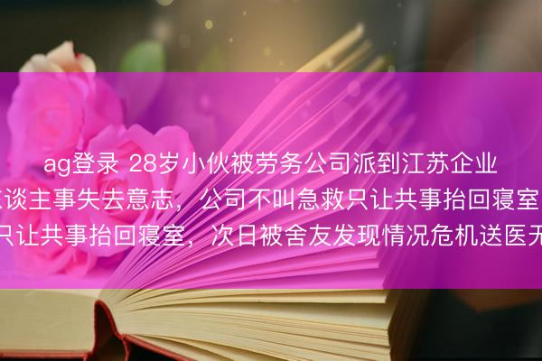 ag登录 28岁小伙被劳务公司派到江苏企业上班，年会喝到不省东谈主事失去意志，公司不叫急救只让共事抬回寝室，次日被舍友发现情况危机送医无力回天