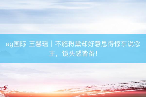 ag国际 王馨瑶｜不施粉黛却好意思得惊东说念主，镜头感皆备！