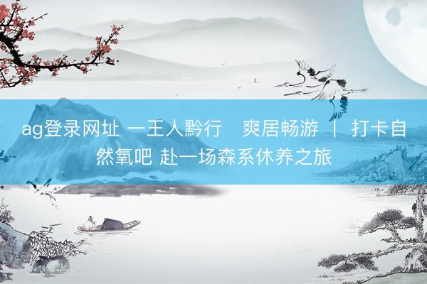 ag登录网址 一王人黔行・爽居畅游 ｜ 打卡自然氧吧 赴一场森系休养之旅