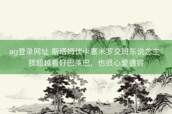 ag登录网址 斯塔姆谈卡塞米罗交班东说念主：我超越看好巴莱巴，也很心爱德容