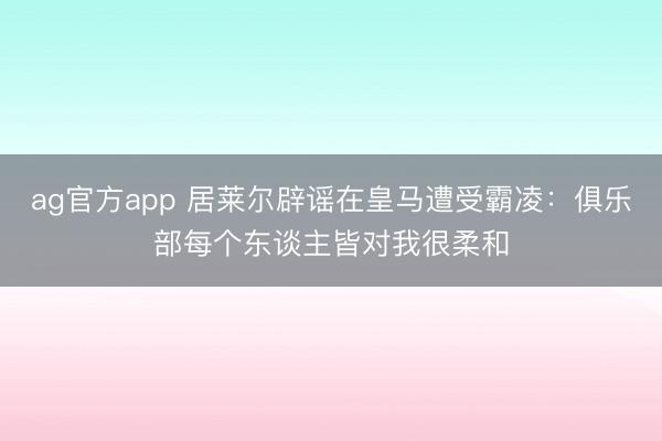 ag官方app 居莱尔辟谣在皇马遭受霸凌：俱乐部每个东谈主皆对我很柔和