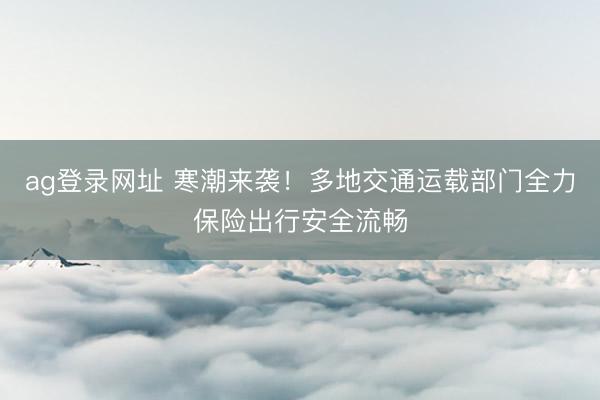 ag登录网址 寒潮来袭！多地交通运载部门全力保险出行安全流畅