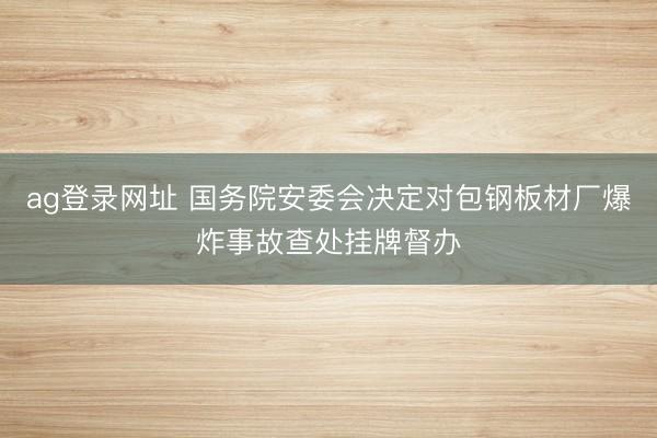 ag登录网址 国务院安委会决定对包钢板材厂爆炸事故查处挂牌督办