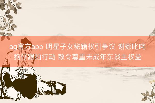 ag官方app 明星子女秘籍权引争议 谢娜叱咤狗仔跟拍行动 敕令尊重未成年东谈主权益