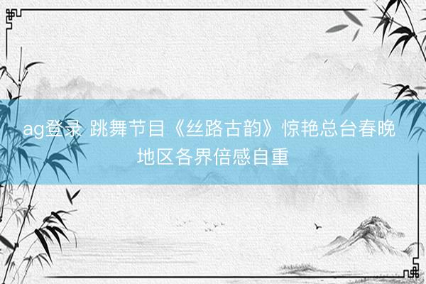 ag登录 跳舞节目《丝路古韵》惊艳总台春晚 地区各界倍感自重