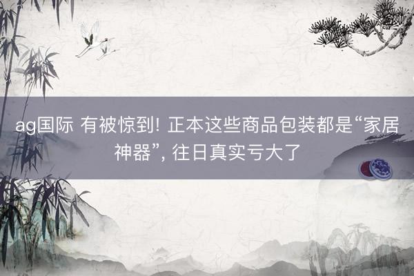 ag国际 有被惊到! 正本这些商品包装都是“家居神器”， 往日真实亏大了