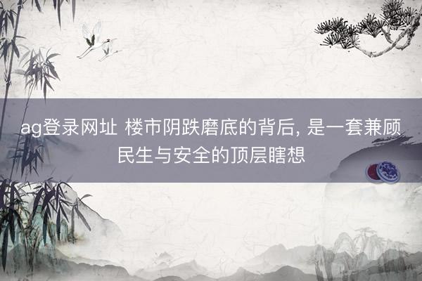ag登录网址 楼市阴跌磨底的背后, 是一套兼顾民生与安全的顶层瞎想